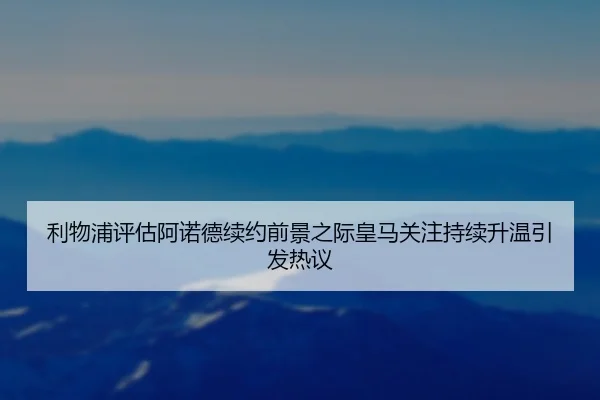 利物浦评估阿诺德续约前景之际皇马关注持续升温引发热议