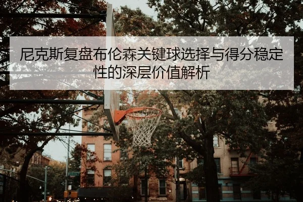 尼克斯复盘布伦森关键球选择与得分稳定性的深层价值解析