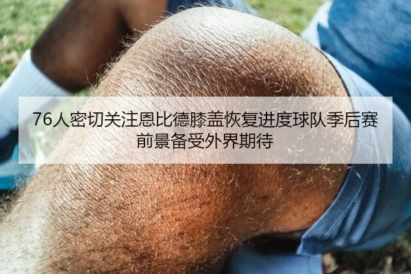 76人密切关注恩比德膝盖恢复进度球队季后赛前景备受外界期待