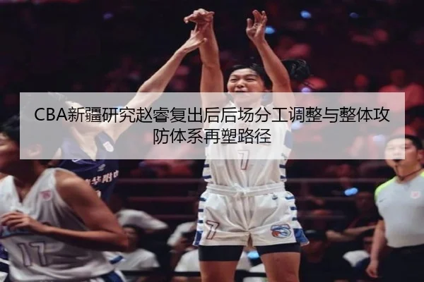 CBA新疆研究赵睿复出后后场分工调整与整体攻防体系再塑路径